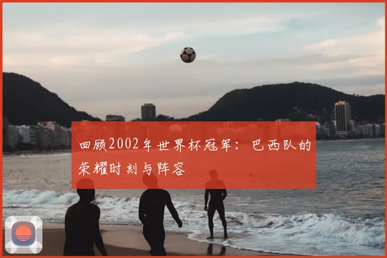 回顾2002年世界杯冠军:巴西队的荣耀时刻与阵容