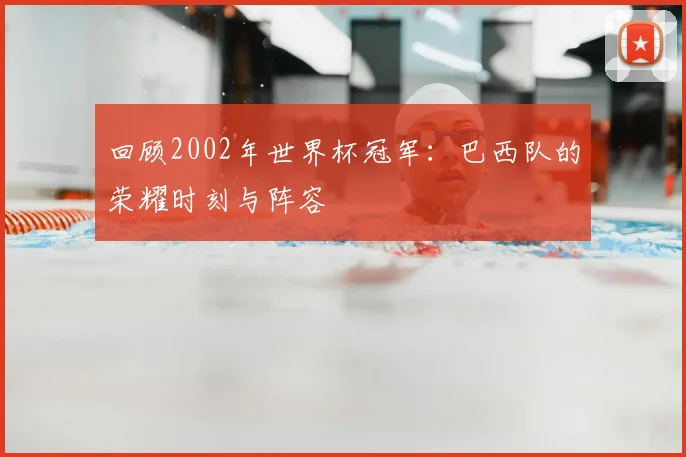 回顾2002年世界杯冠军：巴西队的荣耀时刻与阵容